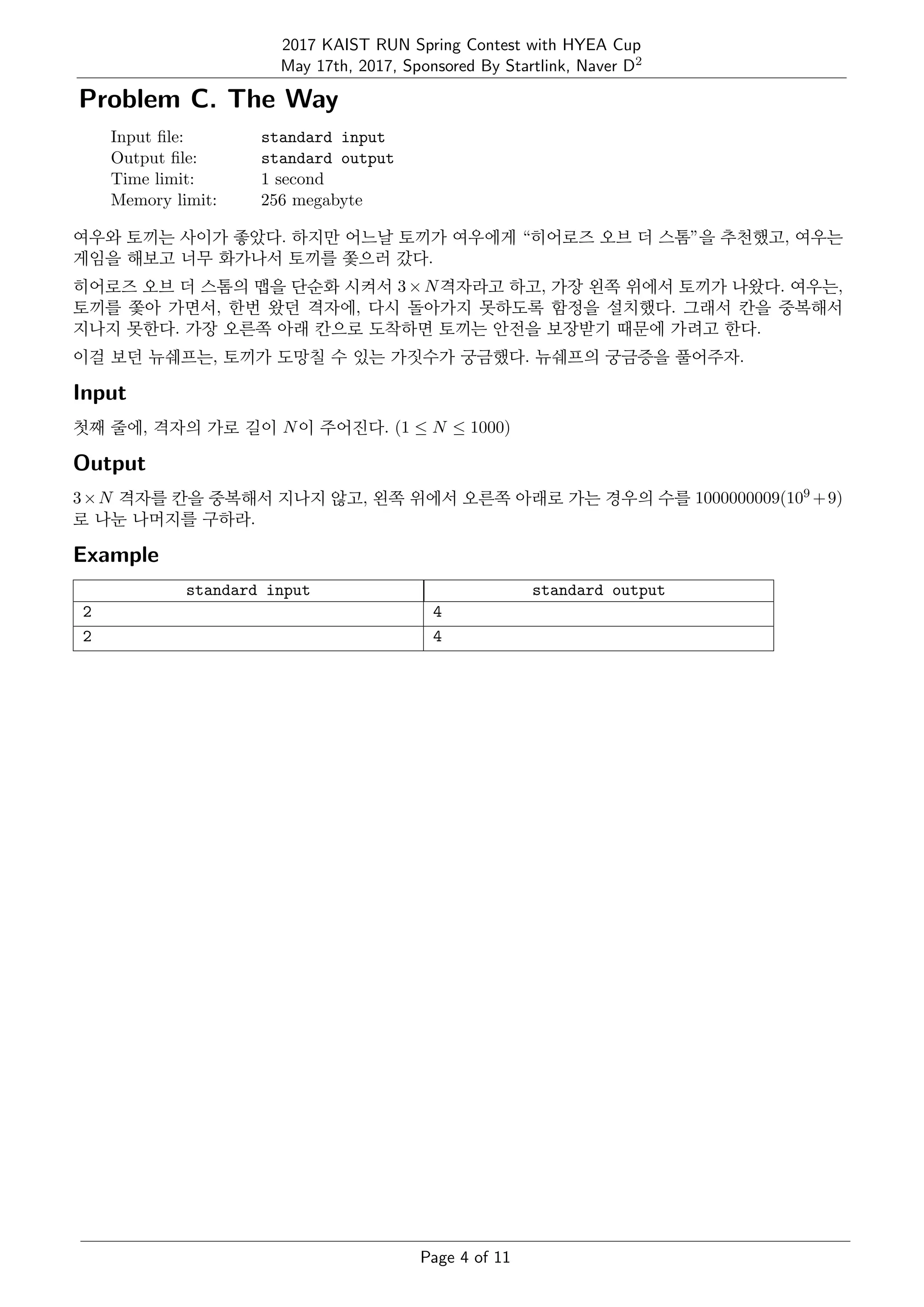 2017 KAIST RUN Spring Contest with HYEA Cup
May 17th, 2017, Sponsored By Startlink, Naver D2
Problem C. The Way
Input ﬁle: standard input
Output ﬁle: standard output
Time limit: 1 second
Memory limit: 256 megabyte
여우와 토끼는 사이가 좋았다. 하지만 어느날 토끼가 여우에게 “히어로즈 오브 더 스톰”을 추천했고, 여우는
게임을 해보고 너무 화가나서 토끼를 쫓으러 갔다.
히어로즈 오브 더 스톰의 맵을 단순화 시켜서 3×N격자라고 하고, 가장 왼쪽 위에서 토끼가 나왔다. 여우는,
토끼를 쫓아 가면서, 한번 왔던 격자에, 다시 돌아가지 못하도록 함정을 설치했다. 그래서 칸을 중복해서
지나지 못한다. 가장 오른쪽 아래 칸으로 도착하면 토끼는 안전을 보장받기 때문에 가려고 한다.
이걸 보던 뉴쉐프는, 토끼가 도망칠 수 있는 가짓수가 궁금했다. 뉴쉐프의 궁금증을 풀어주자.
Input
첫째 줄에, 격자의 가로 길이 N이 주어진다. (1 ≤ N ≤ 1000)
Output
3×N 격자를 칸을 중복해서 지나지 않고, 왼쪽 위에서 오른쪽 아래로 가는 경우의 수를 1000000009(109 +9)
로 나눈 나머지를 구하라.
Example
standard input standard output
2 4
2 4
Page 4 of 11
 