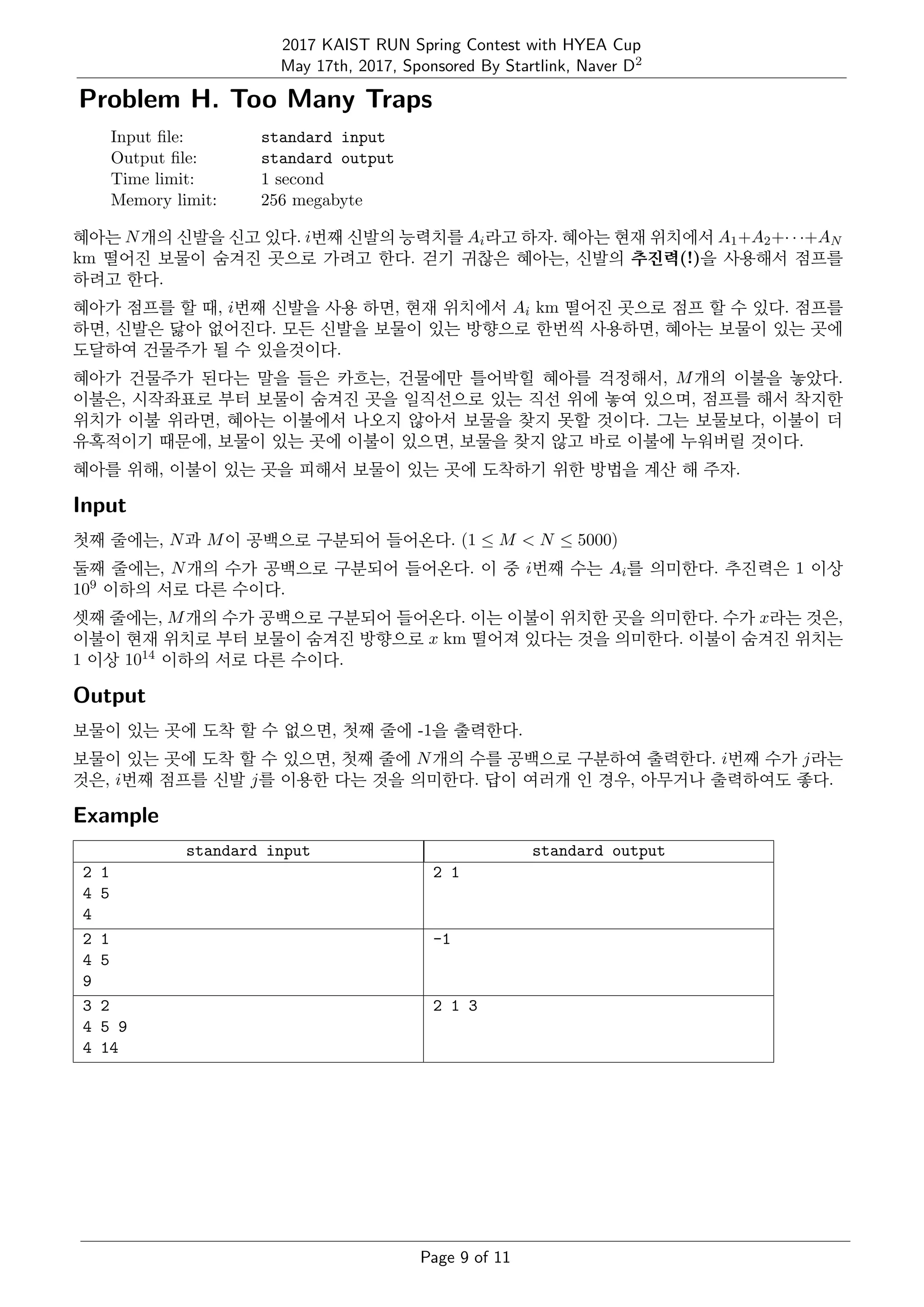 2017 KAIST RUN Spring Contest with HYEA Cup
May 17th, 2017, Sponsored By Startlink, Naver D2
Problem H. Too Many Traps
Input ﬁle: standard input
Output ﬁle: standard output
Time limit: 1 second
Memory limit: 256 megabyte
혜아는 N개의 신발을 신고 있다. i번째 신발의 능력치를 Ai라고 하자. 혜아는 현재 위치에서 A1+A2+· · ·+AN
km 떨어진 보물이 숨겨진 곳으로 가려고 한다. 걷기 귀찮은 혜아는, 신발의 추진력(!)을 사용해서 점프를
하려고 한다.
혜아가 점프를 할 때, i번째 신발을 사용 하면, 현재 위치에서 Ai km 떨어진 곳으로 점프 할 수 있다. 점프를
하면, 신발은 닳아 없어진다. 모든 신발을 보물이 있는 방향으로 한번씩 사용하면, 혜아는 보물이 있는 곳에
도달하여 건물주가 될 수 있을것이다.
혜아가 건물주가 된다는 말을 들은 카흐는, 건물에만 틀어박힐 혜아를 걱정해서, M개의 이불을 놓았다.
이불은, 시작좌표로 부터 보물이 숨겨진 곳을 일직선으로 있는 직선 위에 놓여 있으며, 점프를 해서 착지한
위치가 이불 위라면, 혜아는 이불에서 나오지 않아서 보물을 찾지 못할 것이다. 그는 보물보다, 이불이 더
유혹적이기 때문에, 보물이 있는 곳에 이불이 있으면, 보물을 찾지 않고 바로 이불에 누워버릴 것이다.
혜아를 위해, 이불이 있는 곳을 피해서 보물이 있는 곳에 도착하기 위한 방법을 계산 해 주자.
Input
첫째 줄에는, N과 M이 공백으로 구분되어 들어온다. (1 ≤ M < N ≤ 5000)
둘째 줄에는, N개의 수가 공백으로 구분되어 들어온다. 이 중 i번째 수는 Ai를 의미한다. 추진력은 1 이상
109 이하의 서로 다른 수이다.
셋째 줄에는, M개의 수가 공백으로 구분되어 들어온다. 이는 이불이 위치한 곳을 의미한다. 수가 x라는 것은,
이불이 현재 위치로 부터 보물이 숨겨진 방향으로 x km 떨어져 있다는 것을 의미한다. 이불이 숨겨진 위치는
1 이상 1014 이하의 서로 다른 수이다.
Output
보물이 있는 곳에 도착 할 수 없으면, 첫째 줄에 -1을 출력한다.
보물이 있는 곳에 도착 할 수 있으면, 첫째 줄에 N개의 수를 공백으로 구분하여 출력한다. i번째 수가 j라는
것은, i번째 점프를 신발 j를 이용한 다는 것을 의미한다. 답이 여러개 인 경우, 아무거나 출력하여도 좋다.
Example
standard input standard output
2 1
4 5
4
2 1
2 1
4 5
9
-1
3 2
4 5 9
4 14
2 1 3
Page 9 of 11
 