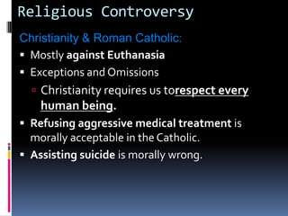 Religious ControversyChristianity & Roman Catholic: Mostly against Euthanasia Exceptions and OmissionsChristianity requires us torespect every human being.Refusing aggressive medical treatment is morally acceptable in the Catholic.Assisting suicide is morally wrong.