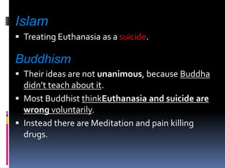 IslamTreating Euthanasia as a suicide.BuddhismTheir ideas are not unanimous, because Buddha didn’t teach about it.Most Buddhist thinkEuthanasia and suicide are wrong voluntarily.Instead there are Meditation and pain killing drugs.