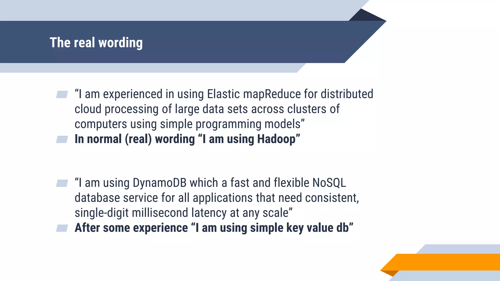 The real wording
▰ “I am experienced in using Elastic mapReduce for distributed
cloud processing of large data sets across clusters of
computers using simple programming models”
▰ In normal (real) wording “I am using Hadoop”
▰ “I am using DynamoDB which a fast and flexible NoSQL
database service for all applications that need consistent,
single-digit millisecond latency at any scale”
▰ After some experience “I am using simple key value db”
 
