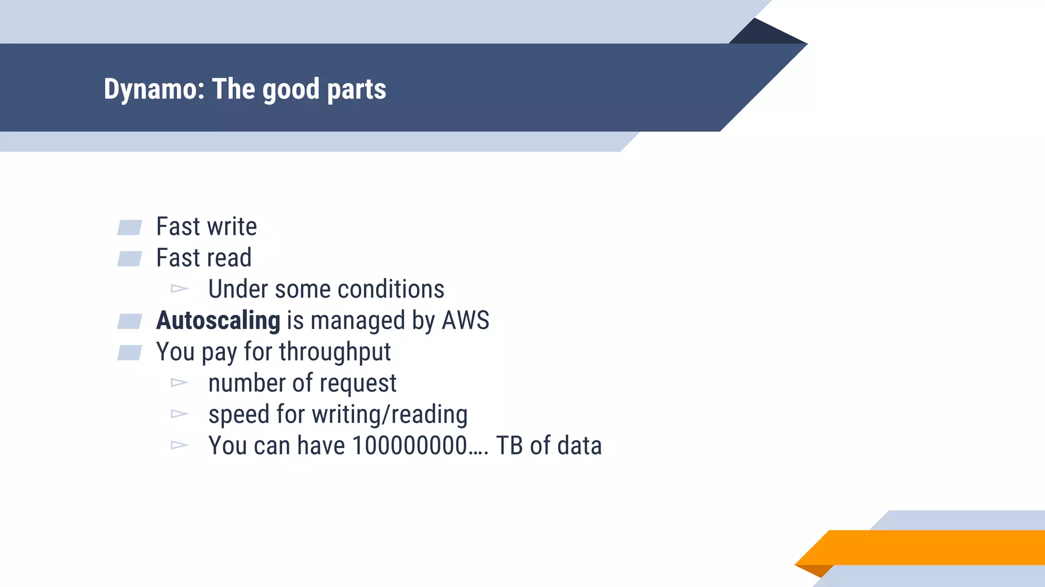 Dynamo: The good parts
▰ Fast write
▰ Fast read
▻ Under some conditions
▰ Autoscaling is managed by AWS
▰ You pay for throughput
▻ number of request
▻ speed for writing/reading
▻ You can have 100000000…. TB of data
 