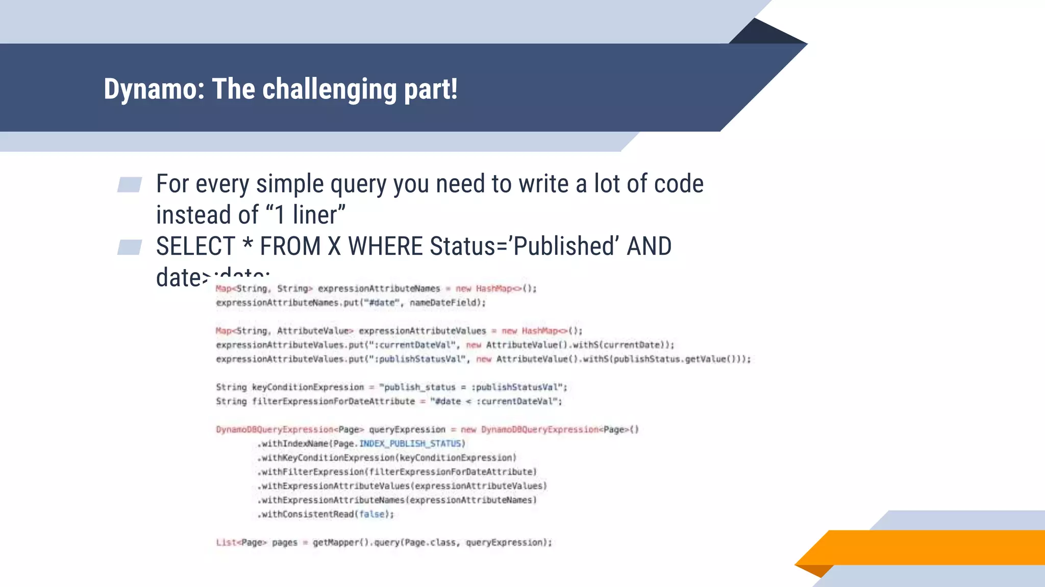 Dynamo: The challenging part!
▰ For every simple query you need to write a lot of code
instead of “1 liner”
▰ SELECT * FROM X WHERE Status=’Published’ AND
date>:date:
 