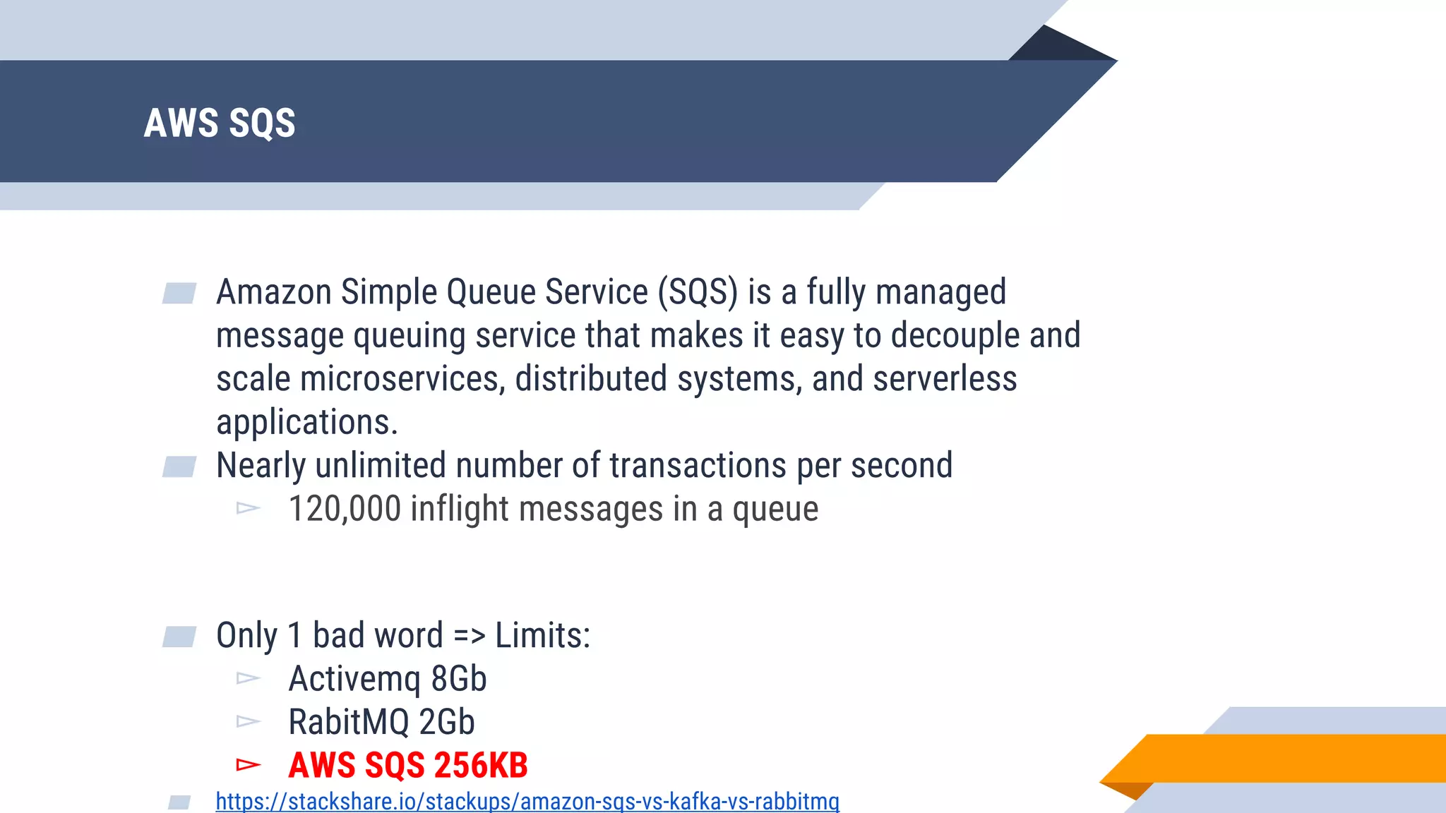 AWS SQS
▰ Amazon Simple Queue Service (SQS) is a fully managed
message queuing service that makes it easy to decouple and
scale microservices, distributed systems, and serverless
applications.
▰ Nearly unlimited number of transactions per second
▻ 120,000 inflight messages in a queue
▰ Only 1 bad word => Limits:
▻ Activemq 8Gb
▻ RabitMQ 2Gb
▻ AWS SQS 256KB
▰ https://stackshare.io/stackups/amazon-sqs-vs-kafka-vs-rabbitmq
 
