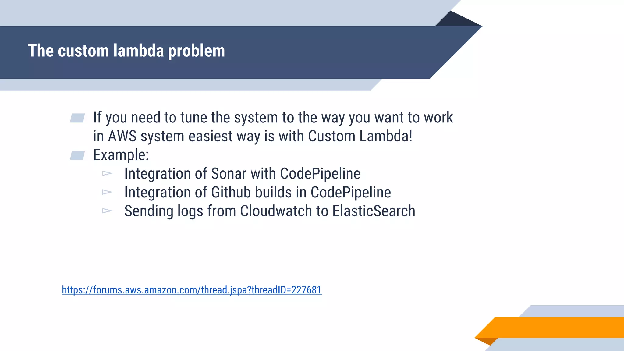 The custom lambda problem
▰ If you need to tune the system to the way you want to work
in AWS system easiest way is with Custom Lambda!
▰ Example:
▻ Integration of Sonar with CodePipeline
▻ Integration of Github builds in CodePipeline
▻ Sending logs from Cloudwatch to ElasticSearch
https://forums.aws.amazon.com/thread.jspa?threadID=227681
 