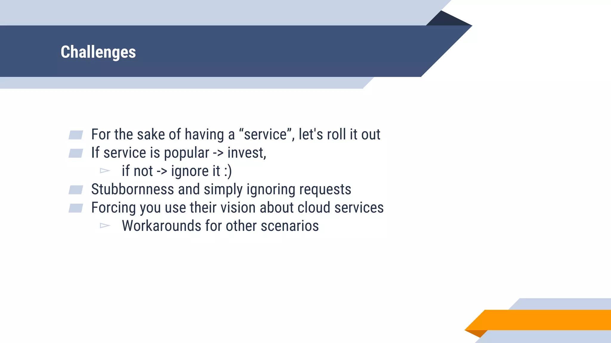 Challenges
▰ For the sake of having a “service”, let's roll it out
▰ If service is popular -> invest,
▻ if not -> ignore it :)
▰ Stubbornness and simply ignoring requests
▰ Forcing you use their vision about cloud services
▻ Workarounds for other scenarios
 