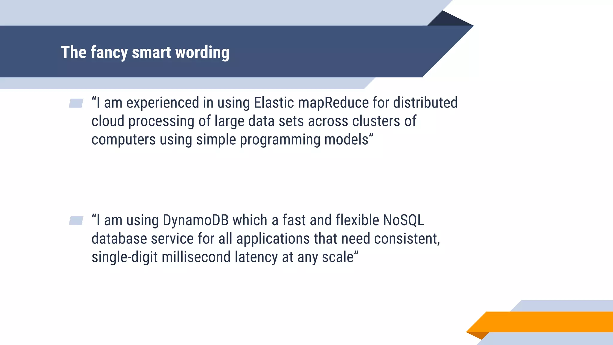 The fancy smart wording
▰ “I am experienced in using Elastic mapReduce for distributed
cloud processing of large data sets across clusters of
computers using simple programming models”
▰ “I am using DynamoDB which a fast and flexible NoSQL
database service for all applications that need consistent,
single-digit millisecond latency at any scale”
 