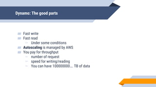 Dynamo: The good parts
▰ Fast write
▰ Fast read
▻ Under some conditions
▰ Autoscaling is managed by AWS
▰ You pay for throughput
▻ number of request
▻ speed for writing/reading
▻ You can have 100000000…. TB of data
 