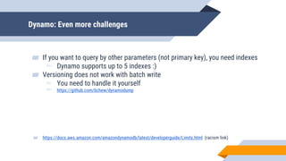 Dynamo: Even more challenges
▰ If you want to query by other parameters (not primary key), you need indexes
▻ Dynamo supports up to 5 indexes :)
▰ Versioning does not work with batch write
▻ You need to handle it yourself
▻ https://github.com/bchew/dynamodump
▰ https://docs.aws.amazon.com/amazondynamodb/latest/developerguide/Limits.html (racism link)
 