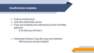 Cloudformation templates
▰ Code as infrastructure
▰ Love hate relationship service
▰ If you use it properly and understand you have incredibly
good tool
▻ If not then you will hate it
▰ Interesting limitation if you don’t pay much attention
▻ 200 resources max per template
 