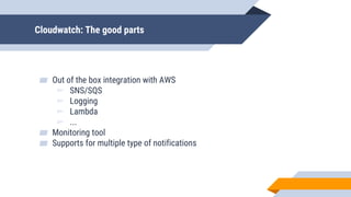 Cloudwatch: The good parts
▰ Out of the box integration with AWS
▻ SNS/SQS
▻ Logging
▻ Lambda
▻ ...
▰ Monitoring tool
▰ Supports for multiple type of notifications
 