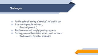 Challenges
▰ For the sake of having a “service”, let's roll it out
▰ If service is popular -> invest,
▻ if not -> ignore it :)
▰ Stubbornness and simply ignoring requests
▰ Forcing you use their vision about cloud services
▻ Workarounds for other scenarios
 