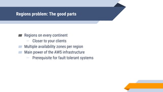 Regions problem: The good parts
▰ Regions on every continent
▻ Closer to your clients
▰ Multiple availability zones per region
▰ Main power of the AWS infrastructure
▻ Prerequisite for fault tolerant systems
 