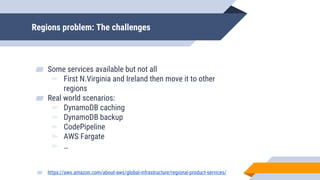 Regions problem: The challenges
▰ Some services available but not all
▻ First N.Virginia and Ireland then move it to other
regions
▰ Real world scenarios:
▻ DynamoDB caching
▻ DynamoDB backup
▻ CodePipeline
▻ AWS Fargate
▻ …
▰ https://aws.amazon.com/about-aws/global-infrastructure/regional-product-services/
 