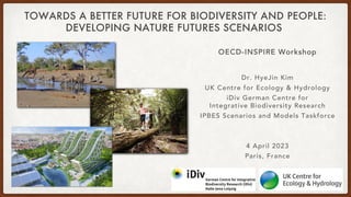 TOWARDS A BETTER FUTURE FOR BIODIVERSITY AND PEOPLE:
DEVELOPING NATURE FUTURES SCENARIOS
OECD-INSPIRE Workshop
Dr. HyeJin Kim
UK Centre for Ecology & Hydrology
iDiv German Centre for
Integrative Biodiversity Research
IPBES Scenarios and Models Taskforce
4 April 2023
Paris, France
 