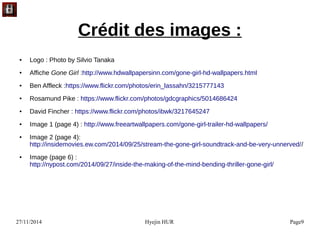 27/11/2014 Hyejin HUR Page9
Crédit des images :
● Logo : Photo by Silvio Tanaka
● Affiche Gone Girl :http://www.hdwallpapersinn.com/gone-girl-hd-wallpapers.html
● Ben Affleck :https://www.flickr.com/photos/erin_lassahn/3215777143
● Rosamund Pike : https://www.flickr.com/photos/gdcgraphics/5014686424
● David Fincher : https://www.flickr.com/photos/ibwk/3217645247
● Image 1 (page 4) : http://www.freeartwallpapers.com/gone-girl-trailer-hd-wallpapers/
● Image 2 (page 4): 
http://insidemovies.ew.com/2014/09/25/stream-the-gone-girl-soundtrack-and-be-very-unnerved//
● Image (page 6) :
http://nypost.com/2014/09/27/inside-the-making-of-the-mind-bending-thriller-gone-girl/ 
 