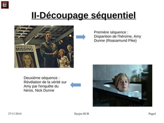 27/11/2014 Hyejin HUR Page4
II-Découpage séquentiel
Première séquence :
Disparition de l'héroïne, Amy
Dunne (Roasamund Pike)
Deuxième séquence :
Révélation de la vérité sur
Amy par l'enquête du
héros, Nick Dunne
 
