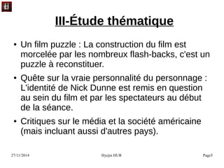 27/11/2014 Hyejin HUR Page5
III-Étude thématique
● Un film puzzle : La construction du film est
morcelée par les nombreux flash-backs, c'est un
puzzle à reconstituer.
● Quête sur la vraie personnalité du personnage :
L'identité de Nick Dunne est remis en question
au sein du film et par les spectateurs au début
de la séance.
● Critiques sur le média et la société américaine
(mais incluant aussi d'autres pays).
 
