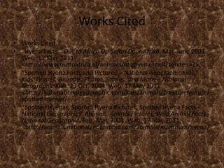 Works CitedWorks Cited"Hyena Facts." Out to Africa Op Safari Door Afrika. May-June 2003. Web. 17 May 2011. <http://www.outtoafrica.nl/animals/enghyena.html?zenden=2>."Spotted Hyena Facts and Pictures -- National Geographic Kids." Kids' Games, Animals, Photos, Stories, and More -- National Geographic Kids. 23 Oct. 2004. Web. 17 May 2011. <http://kids.nationalgeographic.com/kids/animals/creaturefeature/spotted-hyenas/>."Spotted Hyenas, Spotted Hyena Pictures, Spotted Hyena Facts - National Geographic." Animals, Animal Pictures, Wild Animal Facts - National Geographic. Feb.-Mar. 2001. Web. 17 May 2011. <http://animals.nationalgeographic.com/animals/mammals/hyena/>.