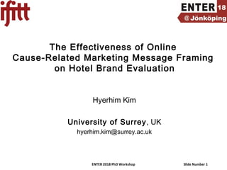 ENTER 2018 PhD Workshop Slide Number 1
The Effectiveness of Online
Cause-Related Marketing Message Framing
on Hotel Brand Evaluation
Hyerhim Kim
University of Surrey, UK
hyerhim.kim@surrey.ac.uk
 