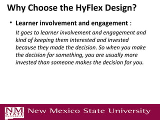 Why Choose the HyFlex Design?
• Learner involvement and engagement :
It goes to learner involvement and engagement and
kind of keeping them interested and invested
because they made the decision. So when you make
the decision for something, you are usually more
invested than someone makes the decision for you.
 