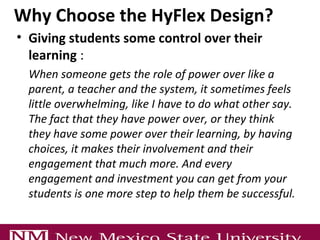 Why Choose the HyFlex Design?
• Giving students some control over their
learning :
When someone gets the role of power over like a
parent, a teacher and the system, it sometimes feels
little overwhelming, like I have to do what other say.
The fact that they have power over, or they think
they have some power over their learning, by having
choices, it makes their involvement and their
engagement that much more. And every
engagement and investment you can get from your
students is one more step to help them be successful.
 