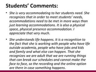 • She is very accommodating to her students need. She
recognizes that in order to meet students’ needs,
accommodations need to be met in more ways than
just learning accommodations. It is also a physical
space, physical presence accommodation. I
appreciate that very much.
• She understands life happens. It is a recognition to
the fact that she is working with people who have life
outside academia, people who have jobs and kids
and family and what else can happen. That she
recognizes we are adult that we are running things
that can break our schedules and cannot make the
face to face, so the recording and the online option
are there in case something happens.
Students’ Comments:
 