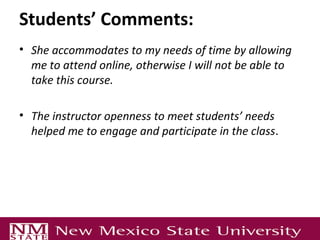 Students’ Comments:
• She accommodates to my needs of time by allowing
me to attend online, otherwise I will not be able to
take this course.
• The instructor openness to meet students’ needs
helped me to engage and participate in the class.
 