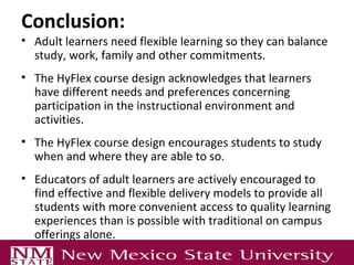 Conclusion:
• Adult learners need flexible learning so they can balance
study, work, family and other commitments.
• The HyFlex course design acknowledges that learners
have different needs and preferences concerning
participation in the instructional environment and
activities.
• The HyFlex course design encourages students to study
when and where they are able to so.
• Educators of adult learners are actively encouraged to
find effective and flexible delivery models to provide all
students with more convenient access to quality learning
experiences than is possible with traditional on campus
offerings alone.
 