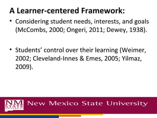 A Learner-centered Framework:
• Considering student needs, interests, and goals
(McCombs, 2000; Ongeri, 2011; Dewey, 1938).
• Students’ control over their learning (Weimer,
2002; Cleveland-Innes & Emes, 2005; Yilmaz,
2009).
 