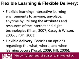• Flexible learning: Interactive learning
environments to anyone, anyplace,
anytime by utilizing the attributes and
resources of the Internet and digital
technologies (Khan, 2007; Casey & Wilson,
2005; Singh, 2003).
• Flexible delivery: Focuses on options
regarding: the what, where, and when
learning occurs (Yusuf, 2009; Hill, 2006).
Flexible Learning & Flexible Delivery:
 