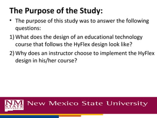 The Purpose of the Study:
• The purpose of this study was to answer the following
questions:
1) What does the design of an educational technology
course that follows the HyFlex design look like?
2) Why does an instructor choose to implement the HyFlex
design in his/her course?
 