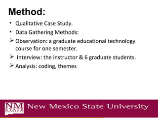 Method:
• Qualitative Case Study.
• Data Gathering Methods:
 Observation: a graduate educational technology
course for one semester.
 Interview: the instructor & 6 graduate students.
 Analysis: coding, themes
 