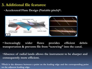 3. Additional file features:
• Increasingly wider flutes provides efficient debris
transportation & prevents file from “screwing” into the canal.
•Absence of radial lands allows the instrument to be sharper and
consequently more efficient.
*Pitch is the distance between a point on the leading edge and the corresponding point
on the adjacent leading edge.
• Accelerated Flute Design (Variable pitch)*.
 