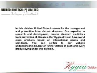 In this division United Biotech serves for the management
and prevention from chronic diseases. Our expertise in
research and development, creates standard medicines
from prevention of diseases. Our Hygea division have world
class products based on international norms and
standards. You can switch to our website
unitedbiotechindia.org for further details of each and every
product lying under this division.
 