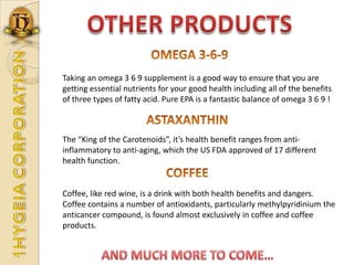 OTHER PRODUCTSOMEGA 3-6-9Taking an omega 3 6 9 supplement is a good way to ensure that you are getting essential nutrients for your good health including all of the benefits of three types of fatty acid. Pure EPA is a fantastic balance of omega 3 6 9 !ASTAXANTHINThe “King of the Carotenoids”, it’s health benefit ranges from anti-inflammatory to anti-aging, which the US FDA approved of 17 different health function.COFFEECoffee, like red wine, is a drink with both health benefits and dangers. Coffee contains a number of antioxidants, particularly methylpyridinium the anticancer compound, is found almost exclusively in coffee and coffee products.AND MUCH MORE TO COME…