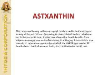 ASTXANTHINThis caretenoid belong to the xanthophyll family is said to be the strongest among all the anti oxidants (according to closed clinical studies)  which are out in the market to date. Studies have shown that health benefits from astaxanthin ranges from anti-inflammatory to anti-aging. Astaxanthin is now considered to be a true super nutrient which the US FDA approved of 17 health claims  that includes eye, brain, skin, cardiovascular health care.