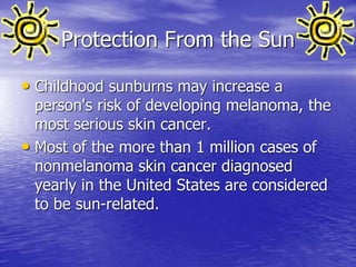 Protection From the Sun
• Childhood sunburns may increase a
person's risk of developing melanoma, the
most serious skin cancer.
• Most of the more than 1 million cases of
nonmelanoma skin cancer diagnosed
yearly in the United States are considered
to be sun-related.
 