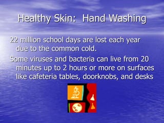Healthy Skin: Hand Washing
22 million school days are lost each year
due to the common cold.
Some viruses and bacteria can live from 20
minutes up to 2 hours or more on surfaces
like cafeteria tables, doorknobs, and desks
 