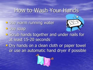 How to Wash Your Hands
• Use warm running water
• Use soap
• Scrub hands together and under nails for
at least 15-20 seconds
• Dry hands on a clean cloth or paper towel
or use an automatic hand dryer if possible
 