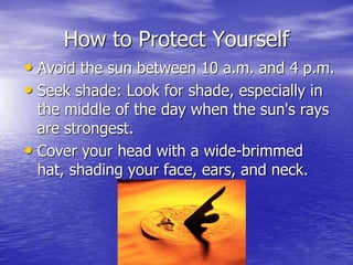 How to Protect Yourself
• Avoid the sun between 10 a.m. and 4 p.m.
• Seek shade: Look for shade, especially in
the middle of the day when the sun's rays
are strongest.
• Cover your head with a wide-brimmed
hat, shading your face, ears, and neck.
 