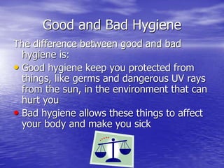 Good and Bad Hygiene
The difference between good and bad
hygiene is:
• Good hygiene keep you protected from
things, like germs and dangerous UV rays
from the sun, in the environment that can
hurt you
• Bad hygiene allows these things to affect
your body and make you sick
 