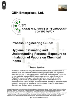 GBH Enterprises, Ltd.

Process Engineering Guide:
Hygiene: Estimating and
Understanding Personal Exposure to
Inhalation of Vapors on Chemical
Plants
Process Disclaimer
Information contained in this publication or as otherwise supplied to Users is
believed to be accurate and correct at time of going to press, and is given in
good faith, but it is for the User to satisfy itself of the suitability of the Product for
its own particular purpose. GBHE gives no warranty as to the fitness of the
Product for any particular purpose and any implied warranty or condition
(statutory or otherwise) is excluded except to the extent that exclusion is
prevented by law. GBHE accepts no liability for loss, damage or personnel injury
caused or resulting from reliance on this information. Freedom under Patent,
Copyright and Designs cannot be assumed.
Refinery Process Stream Purification Refinery Process Catalysts Troubleshooting Refinery Process Catalyst Start-Up / Shutdown
Activation Reduction In-situ Ex-situ Sulfiding Specializing in Refinery Process Catalyst Performance Evaluation Heat & Mass
Balance Analysis Catalyst Remaining Life Determination Catalyst Deactivation Assessment Catalyst Performance
Characterization Refining & Gas Processing & Petrochemical Industries Catalysts / Process Technology - Hydrogen Catalysts /
Process Technology – Ammonia Catalyst Process Technology - Methanol Catalysts / process Technology – Petrochemicals
Specializing in the Development & Commercialization of New Technology in the Refining & Petrochemical Industries
Web Site: www.GBHEnterprises.com

 