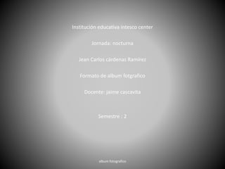 Institución educativa intesco center
Jornada: nocturna
Jean Carlos cárdenas Ramírez
Formato de album fotgrafico
Docente: jaime cascavita
Semestre : 2
album fotografico
 