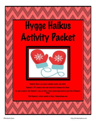 ©Kimberly Dana http://kimberlydana.com
Hygge Haikus
Activity Packet
Kimberly Dana is an award-winning teacher and author.
Kimberly’s TPT products have been featured in Common Core News.
For more products, visit Kimberly’s store at http://www.teacherspayteachers.com/Store/Kimberly-
Dana
Visit Kimberly’s author website at http://kimberlydana.com
 