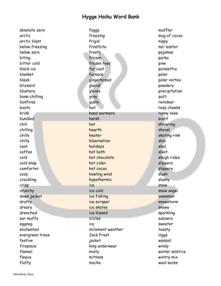 ©Kimberly Dana
Hygge Haiku Word Bank
absolute zero
arctic
arctic blast
below freezing
below zero
biting
bitter cold
black ice
blanket
bleak
blizzard
blustery
bone-chilling
bonfires
boots
brisk
bundled
chili
chilling
chills
chilly
coat
coffee
cold
cold snap
comforter
cozy
crackling
crisp
crunchy
down jacket
drafty
dreary
drenched
ear muffs
eggnog
enchanted
evergreen trees
festive
fireplace
flannel
fleece
fluffy
foggy
freezing
frigid
frostbite
frosty
frozen
frozen toes
fur coat
furnace
gingerbread
glacial
gloves
gray
gusty
hail
hand warmers
harsh
hat
hearth
heater
hibernation
holidays
hot bath
hot chocolate
hot cider
hot cocoa
howling wind
hypothermic
ice
ice cold
ice fishing
ice scraper
ice skates
ice-kissed
icicles
icy
inclement weather
Jack Frost
jacket
long underwear
misty
mittens
mocha
muffler
mug of cocoa
nippy
nor'easter
pajamas
parka
pine
poinsettia
polar
polar vortex
powdery
precipitation
quilt
reindeer
rosy cheeks
runny nose
scarf
shivering
shovel
skating rink
skis
sled
sleet
sleigh rides
slippers
slippery
slush
slushy
snow
snow angel
snowman
snowstorm
snowy
sparkling
subzero
sweater
toasty
Uggs
wassail
windy
winter solstice
wintry mix
wool socks
 
