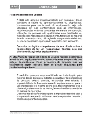 Introdução 03
©2014 KLD Biosistemas Equipamentos Eletrônicos Ltda.
Responsabilidade do Usuário
A KLD não assume responsabilidade por quaisquer danos
causados à saúde do operador/paciente ou propriedade,
ocasionados pelo uso incorreto do equipamento, seja pela
utilização em não conformidade com as informações,
recomendações e avisos constantes no manual de operação,
utilização por pessoas não qualificadas e/ou habilitadas ou
modificações realizadas no equipamento, tentativas de reparos
fora da rede autorizada, utilização de equipamento defeituoso
ou uso de acessórios e partes não fornecidas pelo fabricante.
Consulte os órgãos competentes da sua cidade sobre a
necessidade de ter um Responsável Técnico pela sua
clínica e utilização dos equipamentos.
ATENÇÃO: É de responsabilidade do usuário realizar a calibração
anual de seu equipamento e/ou quando houver suspeita de que
esteja descalibrado. Esse procedimento impede que os
tratamentos sejam inócuos, além de prover segurança para
profissional e paciente.
É excluída qualquer responsabilidade ou indenização para
maiores danos diretos ou indiretos de qualquer tipo em relação
às pessoas, coisas, animais, instalações com relação à
impossibilidade de funcionamento do equipamento ou para o
uso inadequado do mesmo sobre isso. Recomendamos que o
cliente siga atentamente as instruções e advertências contidas
no manual de operação.
O cliente não será indenizado para a impossibilidade de usar o
equipamento enquanto estiverem sendo reparados durante o
período de garantia ou depois.
 