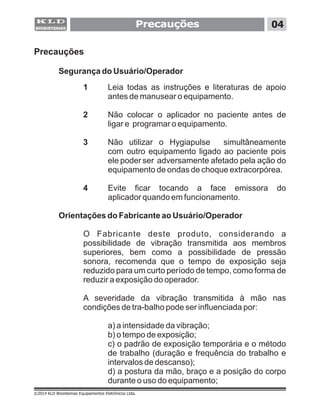 Precauções
1 Leia todas as instruções e literaturas de apoio
antes de manusear o equipamento.
2 Não colocar o aplicador no paciente antes de
ligar e programar o equipamento.
3 Não utilizar o Hygiapulse simultâneamente
com outro equipamento ligado ao paciente pois
ele poder ser adversamente afetado pela ação do
equipamento de ondas de choque extracorpórea.
4 Evite ficar tocando a face emissora do
aplicador quando em funcionamento.
Orientações do Fabricante ao Usuário/Operador
O Fabricante deste produto, considerando a
possibilidade de vibração transmitida aos membros
superiores, bem como a possibilidade de pressão
sonora, recomenda que o tempo de exposição seja
reduzido para um curto período de tempo, como forma de
reduzir a exposição do operador.
A severidade da vibração transmitida à mão nas
condições de tra-balho pode ser influenciada por:
a) a intensidade da vibração;
b) o tempo de exposição;
c) o padrão de exposição temporária e o método
de trabalho (duração e frequência do trabalho e
intervalos de descanso);
d) a postura da mão, braço e a posição do corpo
durante o uso do equipamento;
Segurança do Usuário/Operador
Precauções 04
©2014 KLD Biosistemas Equipamentos Eletrônicos Ltda.
 