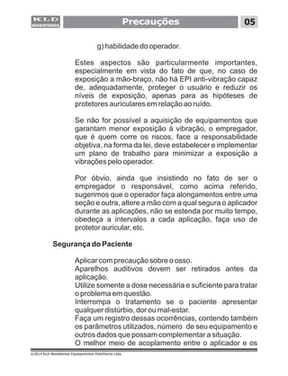 g) habilidade do operador.
Estes aspectos são particularmente importantes,
especialmente em vista do fato de que, no caso de
exposição a mão-braço, não há EPI anti-vibração capaz
de, adequadamente, proteger o usuário e reduzir os
níveis de exposição, apenas para as hipóteses de
protetores auriculares em relação ao ruído.
Se não for possível a aquisição de equipamentos que
garantam menor exposição à vibração, o empregador,
que é quem corre os riscos, face a responsabilidade
objetiva, na forma da lei, deve estabelecer e implementar
um plano de trabalho para minimizar a exposição a
vibrações pelo operador.
Por óbvio, ainda que insistindo no fato de ser o
empregador o responsável, como acima referido,
sugerimos que o operador faça alongamentos entre uma
seção e outra, altere a mão com a qual segura o aplicador
durante as aplicações, não se estenda por muito tempo,
obedeça a intervalos a cada aplicação, faça uso de
protetor auricular, etc.
Segurança do Paciente
Aplicar com precaução sobre o osso.
Aparelhos auditivos devem ser retirados antes da
aplicação.
Utilize somente a dose necessária e suficiente para tratar
o problema em questão.
Interrompa o tratamento se o paciente apresentar
qualquer distúrbio, dor ou mal-estar.
Faça um registro dessas ocorrências, contendo também
os parâmetros utilizados, número de seu equipamento e
outros dados que possam complementar a situação.
O melhor meio de acoplamento entre o aplicador e os
Precauções 05
©2014 KLD Biosistemas Equipamentos Eletrônicos Ltda.
 