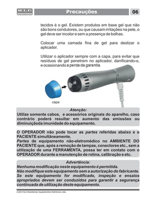 Precauções 06
©2014 KLD Biosistemas Equipamentos Eletrônicos Ltda.
O OPERADOR não pode tocar as partes referidas abaixo e o
PACIENTE simultâneamente.
Partes de equipamento não-eletromédico no AMBIENTE DO
PACIENTE que, após a remoção de tampas, conectores etc., sem a
utilização de uma FERRAMENTA, possa ter em contato com o
OPERADOR durante a manutenção de rotina, calibração e etc.
Advertência:
Nenhuma modificação neste equipamento é permitida.
Não modifique este equipamento sem a autorização do fabricante.
Se este equipamento for modificado, inspeção e ensaios
apropriados devem ser conduzidos para garantir a segurança
continuada de utilização deste equipamento.
tecidos é o gel. Existem produtos em base gel que não
são bons condutores, ou que causam irritações na pele, o
gel deve ser incolor e sem a presença de bolhas.
Colocar uma camada fina de gel para deslizar o
aplicador.
Utilizar o aplicador sempre com a capa, para evitar que
resíduos de gel penetrem no aplicador, danificando-o,
e ocasionando a perda da garantia.
capa
Atenção:
Utilize somente cabos, e acessórios originais do aparelho, caso
contrário poderá resultar em aumento das emissões ou
diminuiçãoda imunidade do equipamento.
 